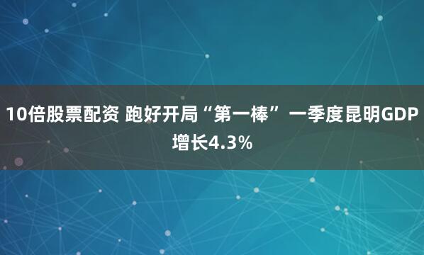 10倍股票配资 跑好开局“第一棒” 一季度昆明GDP增长4.3%