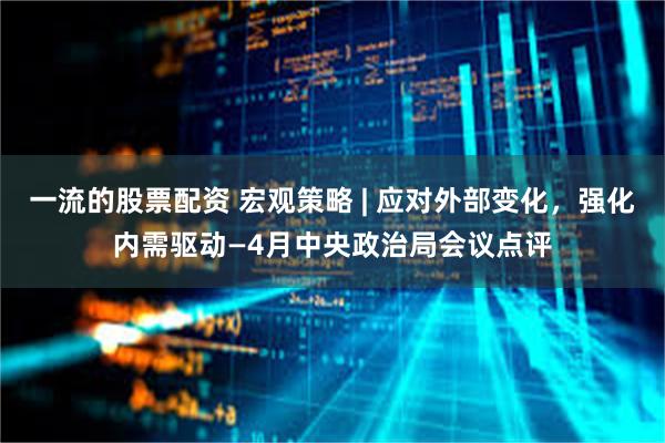 一流的股票配资 宏观策略 | 应对外部变化，强化内需驱动—4月中央政治局会议点评