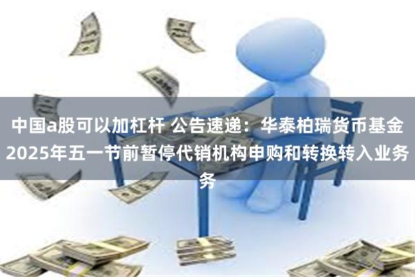 中国a股可以加杠杆 公告速递：华泰柏瑞货币基金2025年五一节前暂停代销机构申购和转换转入业务