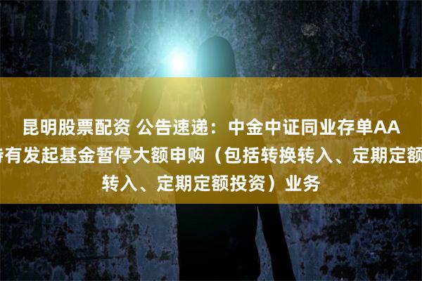 昆明股票配资 公告速递：中金中证同业存单AAA指数7天持有发起基金暂停大额申购（包括转换转入、定期定额投资）业务