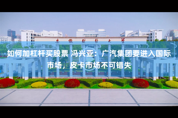 如何加杠杆买股票 冯兴亚：广汽集团要进入国际市场，皮卡市场不可错失