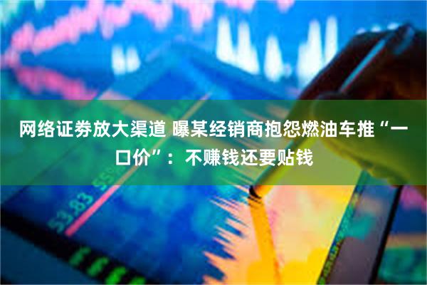 网络证劵放大渠道 曝某经销商抱怨燃油车推“一口价”：不赚钱还要贴钱