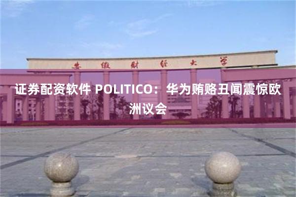 证券配资软件 POLITICO：华为贿赂丑闻震惊欧洲议会
