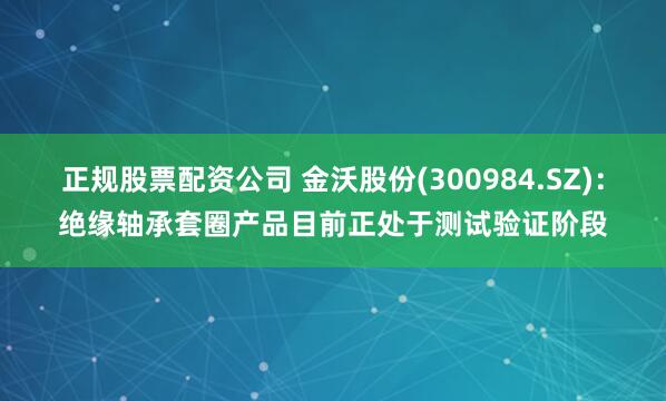 正规股票配资公司 金沃股份(300984.SZ)：绝缘轴承套圈产品目前正处于测试验证阶段