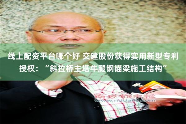 线上配资平台哪个好 交建股份获得实用新型专利授权：“斜拉桥主塔牛腿钢锚梁施工结构”