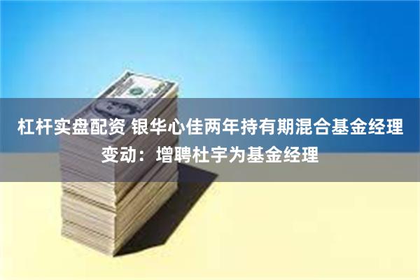 杠杆实盘配资 银华心佳两年持有期混合基金经理变动：增聘杜宇为基金经理