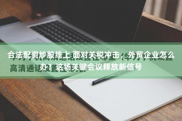 合法配资炒股线上 面对关税冲击，外贸企业怎么办？这场关键会议释放新信号