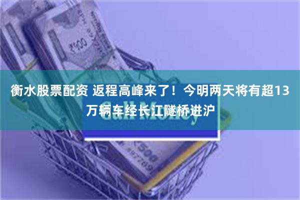 衡水股票配资 返程高峰来了！今明两天将有超13万辆车经长江隧桥进沪