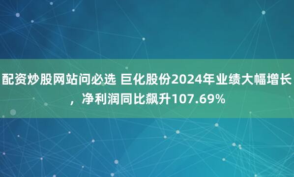配资炒股网站问必选 巨化股份2024年业绩大幅增长，净利润同比飙升107.69%
