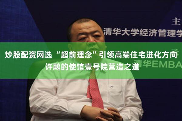 炒股配资网选 “超前理念”引领高端住宅进化方向 许飚的使馆壹号院营造之道