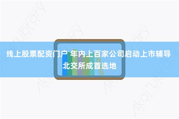 线上股票配资门户 年内上百家公司启动上市辅导 北交所成首选地