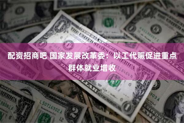 配资招商吧 国家发展改革委：以工代赈促进重点群体就业增收