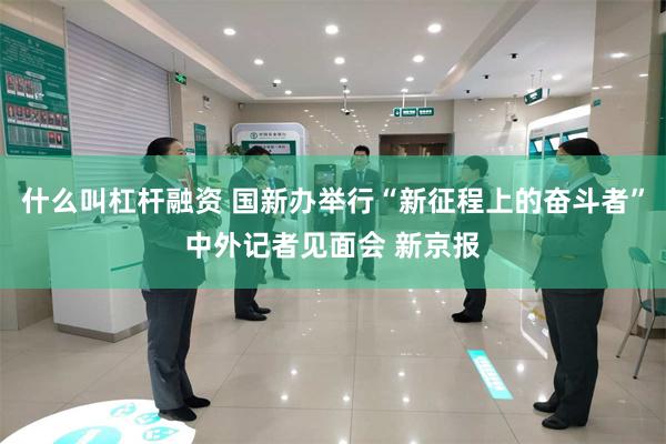 什么叫杠杆融资 国新办举行“新征程上的奋斗者”中外记者见面会 新京报