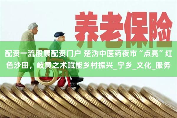 配资一流股票配资门户 楚沩中医药夜市“点亮”红色沙田，岐黄之术赋能乡村振兴_宁乡_文化_服务