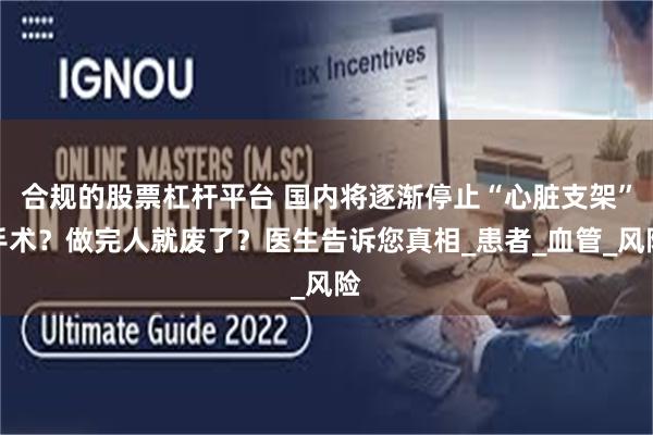 合规的股票杠杆平台 国内将逐渐停止“心脏支架”手术？做完人就废了？医生告诉您真相_患者_血管_风险