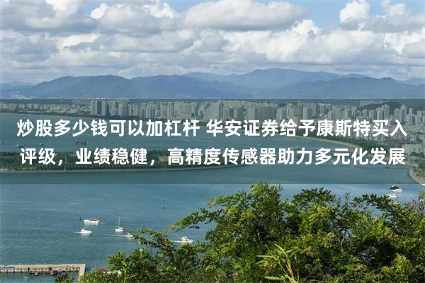 炒股多少钱可以加杠杆 华安证券给予康斯特买入评级，业绩稳健，高精度传感器助力多元化发展
