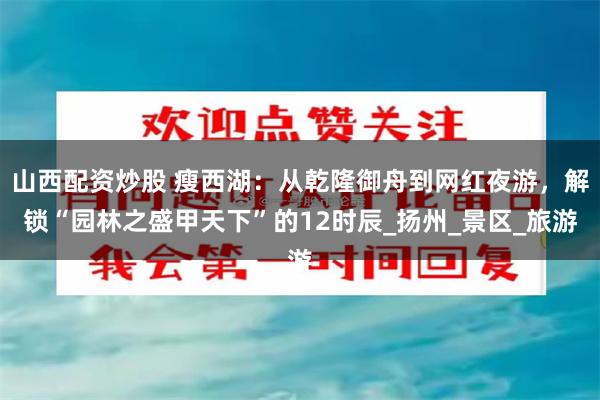 山西配资炒股 瘦西湖：从乾隆御舟到网红夜游，解锁“园林之盛甲天下”的12时辰_扬州_景区_旅游
