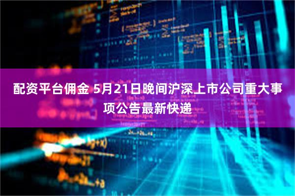 配资平台佣金 5月21日晚间沪深上市公司重大事项公告最新快递