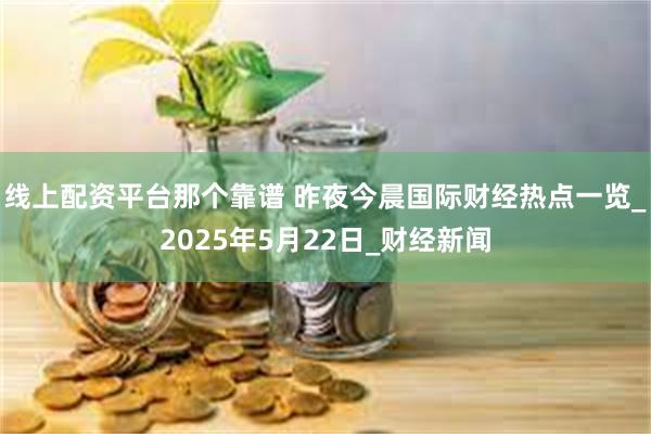 线上配资平台那个靠谱 昨夜今晨国际财经热点一览_2025年5月22日_财经新闻