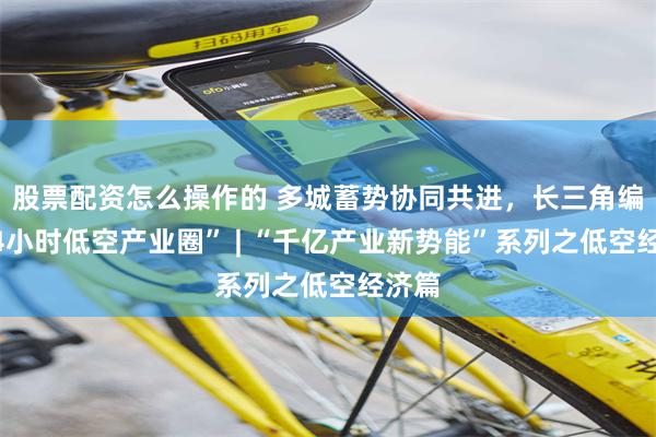 股票配资怎么操作的 多城蓄势协同共进，长三角编织“4小时低空产业圈” | “千亿产业新势能”系列之低空经济篇
