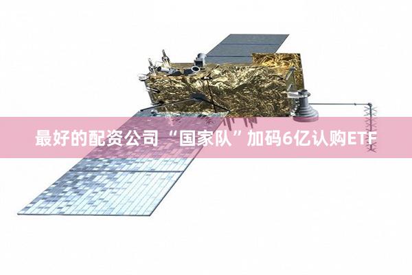 最好的配资公司 “国家队”加码6亿认购ETF