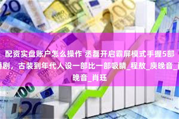 配资实盘账户怎么操作 丞磊开启霸屏模式手握5部待播剧，古装到年代人设一部比一部吸睛_程敖_庾晚音_肖珏