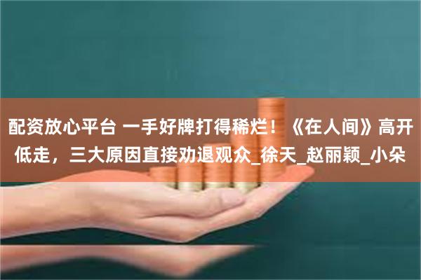 配资放心平台 一手好牌打得稀烂！《在人间》高开低走，三大原因直接劝退观众_徐天_赵丽颖_小朵