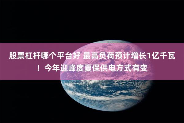 股票杠杆哪个平台好 最高负荷预计增长1亿千瓦！今年迎峰度夏保供电方式有变