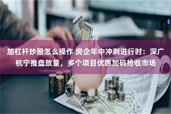 加杠杆炒股怎么操作 房企年中冲刺进行时：深广杭宁推盘放量，多个项目优惠加码抢收市场