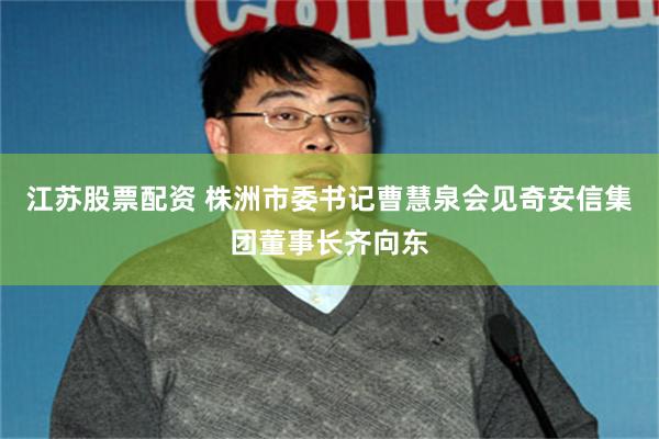 江苏股票配资 株洲市委书记曹慧泉会见奇安信集团董事长齐向东
