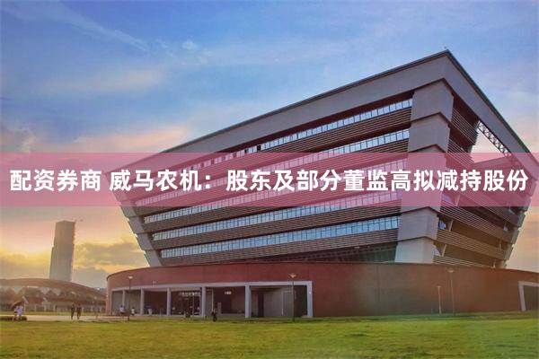 配资券商 威马农机：股东及部分董监高拟减持股份