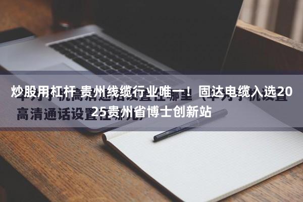 炒股用杠杆 贵州线缆行业唯一！固达电缆入选2025贵州省博士创新站