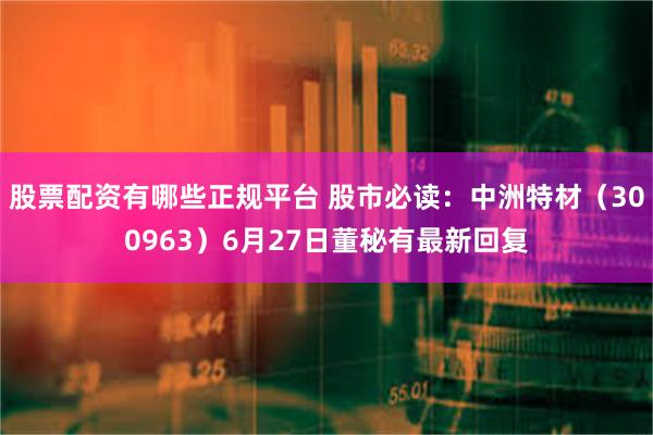 股票配资有哪些正规平台 股市必读：中洲特材（300963）6月27日董秘有最新回复