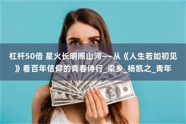 杠杆50倍 星火长明照山河——从《人生若如初见》看百年信仰的青春诗行_梁乡_杨凯之_青年