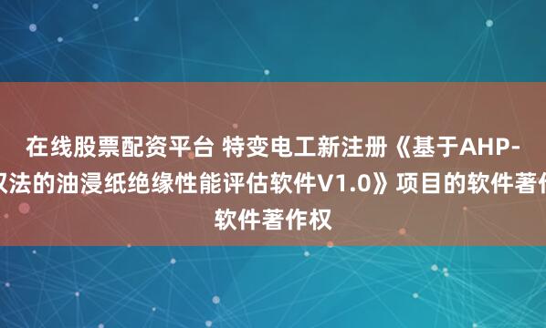 在线股票配资平台 特变电工新注册《基于AHP-熵权法的油浸纸绝缘性能评估软件V1.0》项目的软件著作权
