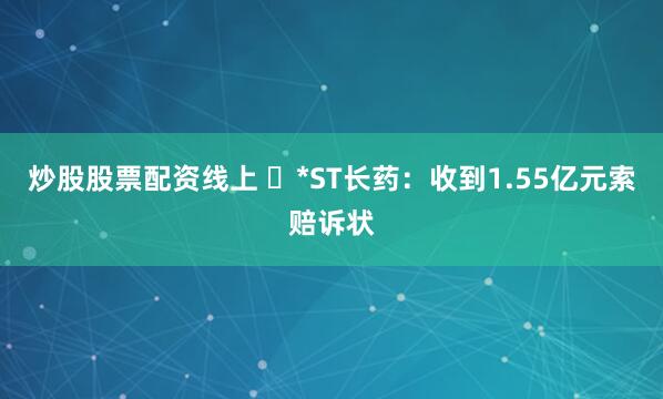 炒股股票配资线上 ​*ST长药：收到1.55亿元索赔诉状